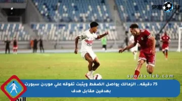 75 دقيقة.. الزمالك يواصل الضغط ويثبت تفوقه على موردن سبورت بهدفين مقابل هدف